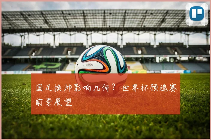 国足换帅影响几何？世界杯预选赛前景展望