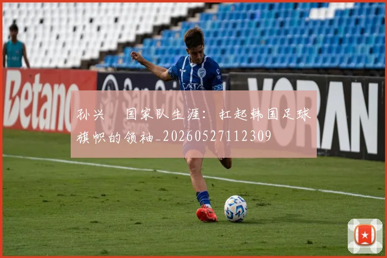 孙兴慜国家队生涯：扛起韩国足球旗帜的领袖_20260527112309