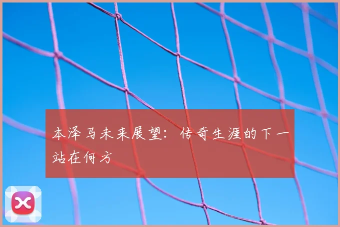 本泽马未来展望：传奇生涯的下一站在何方