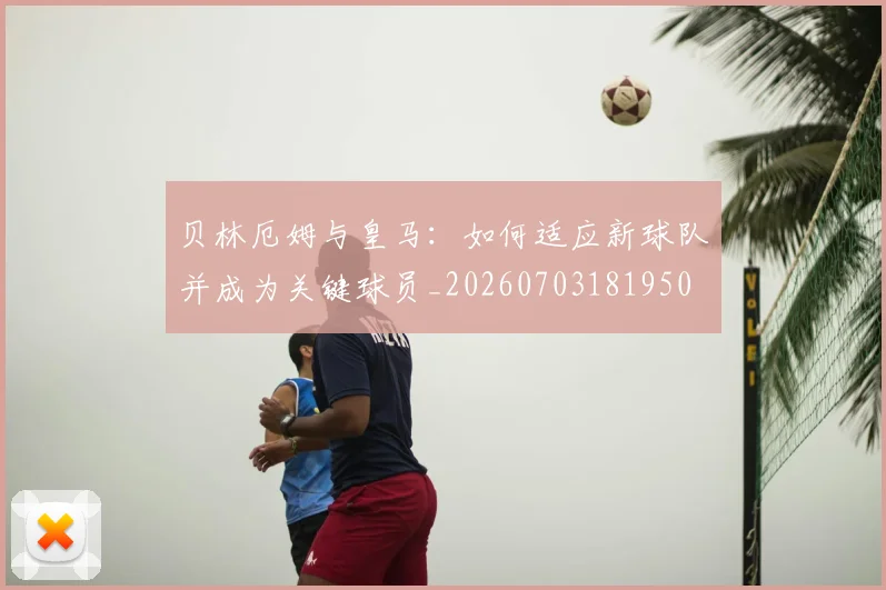 贝林厄姆与皇马：如何适应新球队并成为关键球员_20260703181950