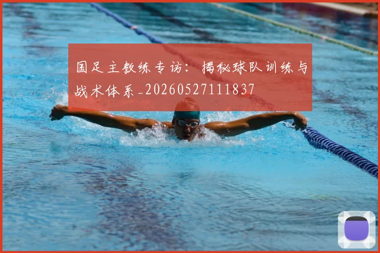 国足主教练专访：揭秘球队训练与战术体系_20260527111837