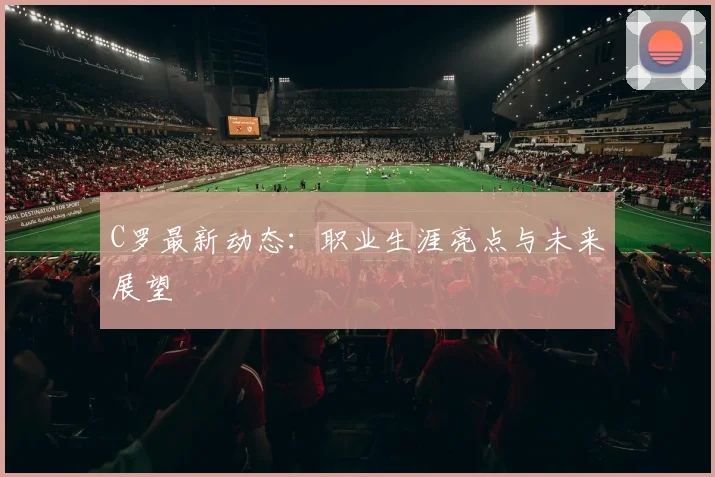 C罗最新动态：职业生涯亮点与未来展望