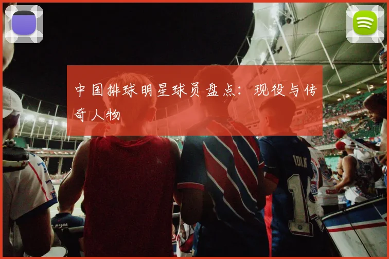 中国排球明星球员盘点：现役与传奇人物