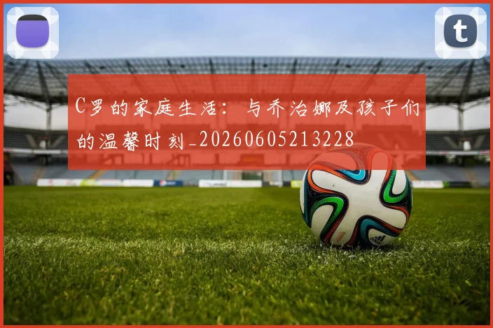 C罗的家庭生活：与乔治娜及孩子们的温馨时刻_20260605213228