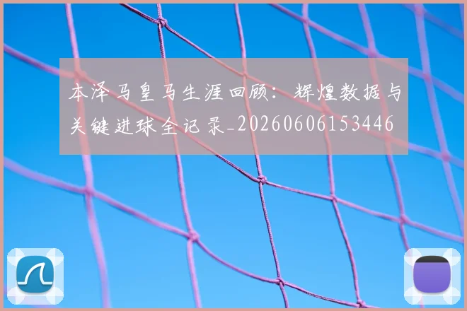 本泽马皇马生涯回顾：辉煌数据与关键进球全记录_20260606153446