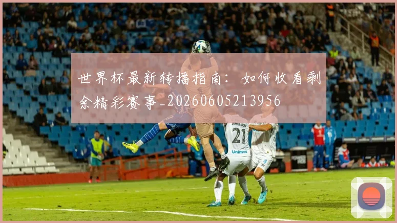 世界杯最新转播指南：如何收看剩余精彩赛事_20260605213956