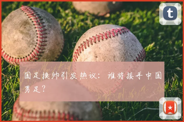 国足换帅引发热议：谁将接手中国男足？