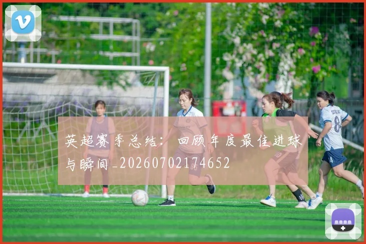 英超赛季总结:回顾年度最佳进球与瞬间_20260702174652
