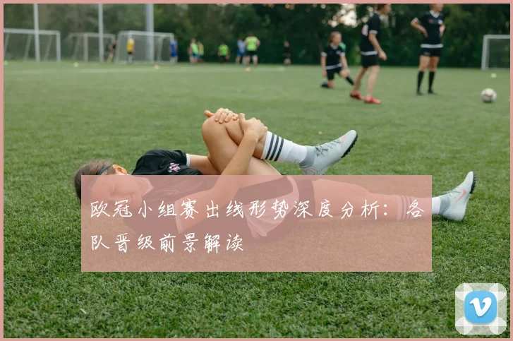 欧冠小组赛出线形势深度分析：各队晋级前景解读