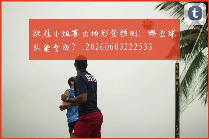 欧冠小组赛出线形势预测：哪些球队能晋级？_20260603222533