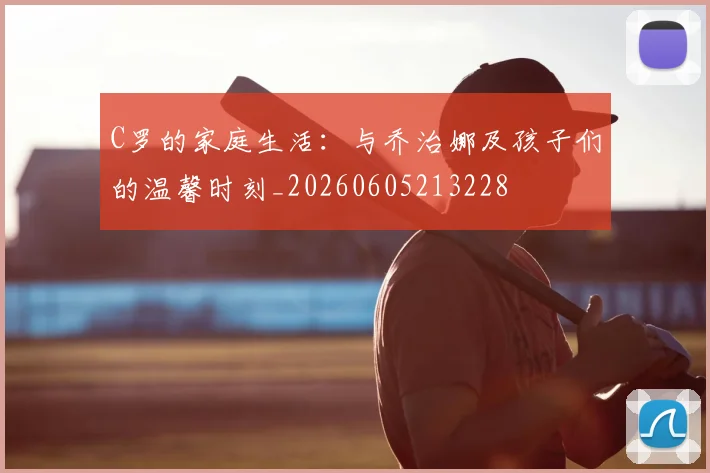 C罗的家庭生活:与乔治娜及孩子们的温馨时刻_20260605213228