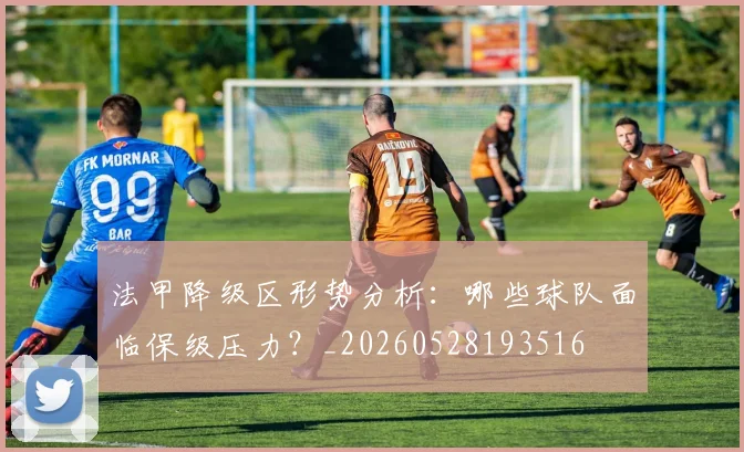 法甲降级区形势分析：哪些球队面临保级压力？_20260528193516