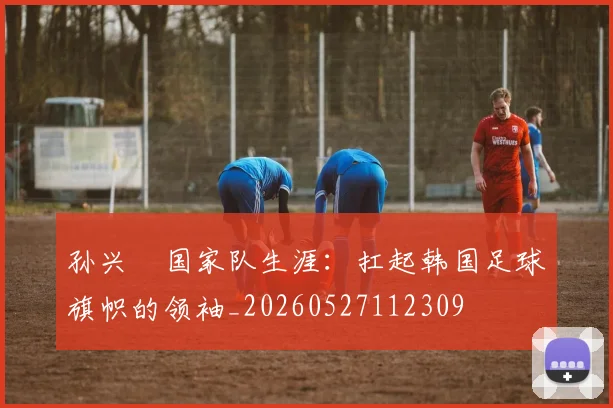 孙兴慜国家队生涯：扛起韩国足球旗帜的领袖_20260527112309