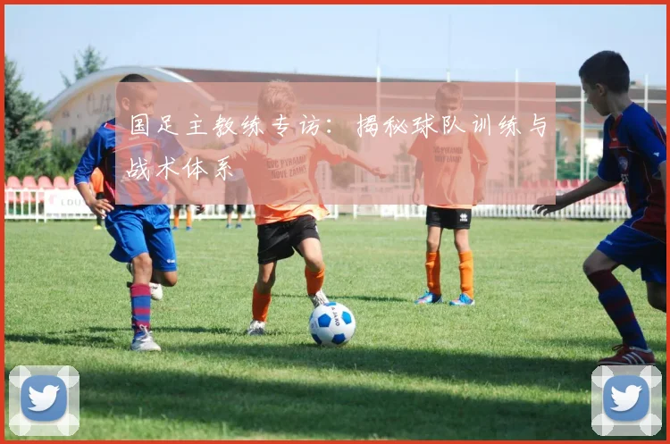 国足主教练专访:揭秘球队训练与战术体系