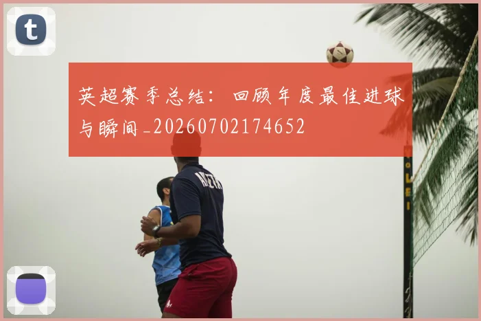 英超赛季总结：回顾年度最佳进球与瞬间_20260702174652
