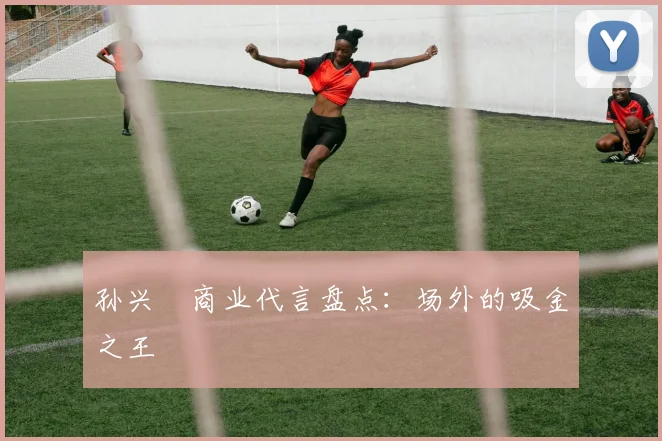 孙兴慜商业代言盘点：场外的吸金之王