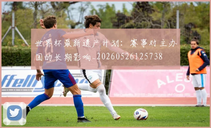 世界杯最新遗产计划：赛事对主办国的长期影响_20260526125738