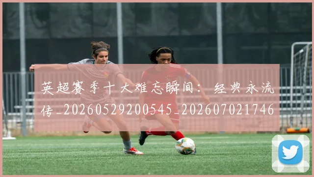 英超赛季十大难忘瞬间：经典永流传_20260529200545_20260702174650