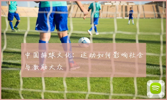 中国排球文化：运动如何影响社会与激励大众