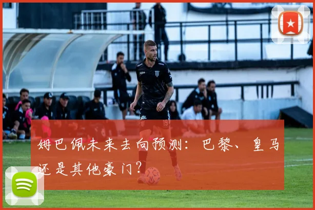 姆巴佩未来去向预测:巴黎、皇马还是其他豪门?