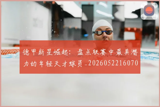 德甲新星崛起：盘点联赛中最具潜力的年轻天才球员_20260522160709