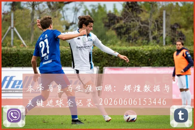 本泽马皇马生涯回顾:辉煌数据与关键进球全记录_20260606153446