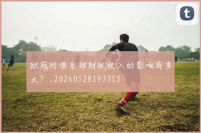 欧冠对俱乐部财政收入的影响有多大？_20260528193315