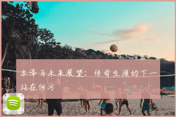 本泽马未来展望:传奇生涯的下一站在何方