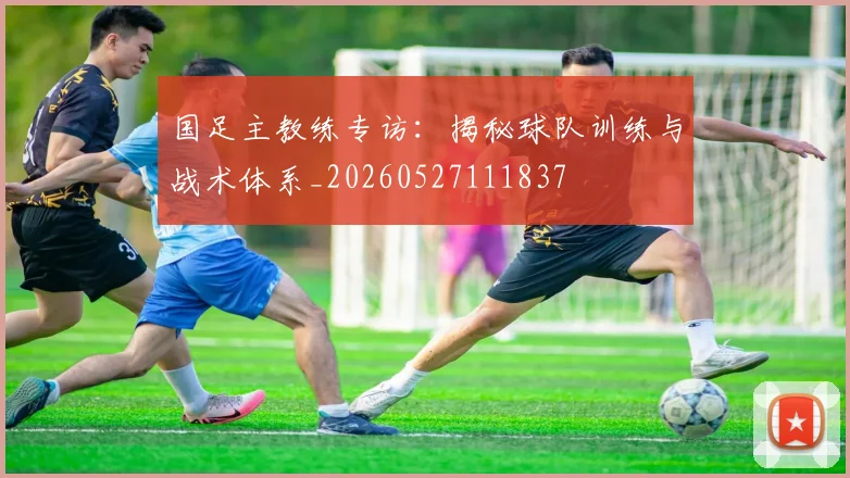 国足主教练专访：揭秘球队训练与战术体系_20260527111837