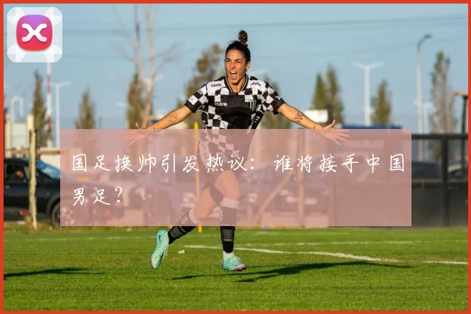 国足换帅引发热议:谁将接手中国男足?