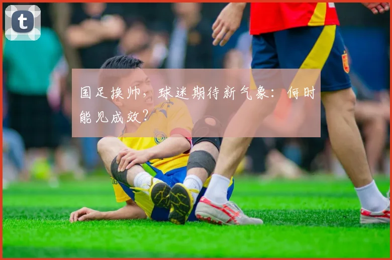 国足换帅,球迷期待新气象:何时能见成效?
