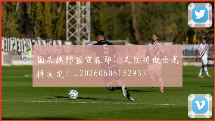 国足换帅官宣在即！足协将做出怎样决定？_20260606152933